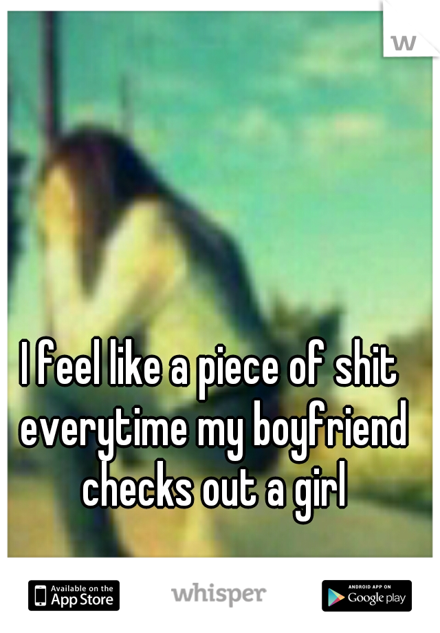 I feel like a piece of shit everytime my boyfriend checks out a girl