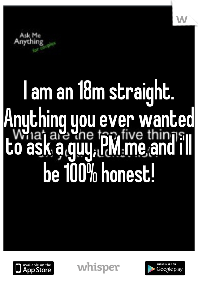 I am an 18m straight. Anything you ever wanted to ask a guy, PM me and i'll be 100% honest!