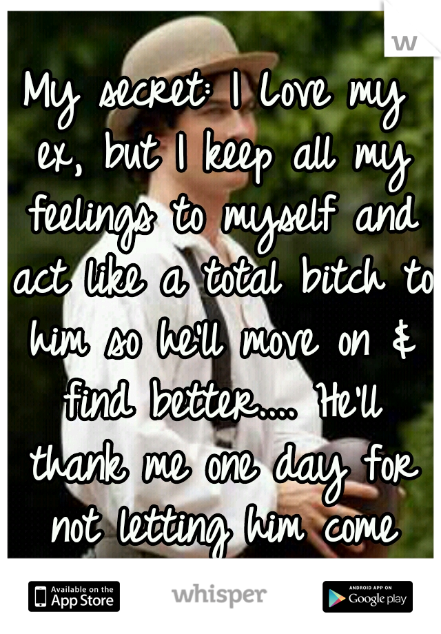 My secret: I Love my ex, but I keep all my feelings to myself and act like a total bitch to him so he'll move on & find better.... He'll thank me one day for not letting him come back. 