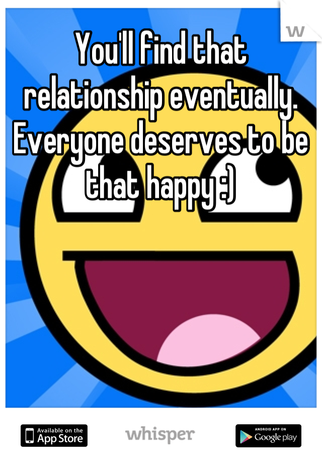 You'll find that relationship eventually. Everyone deserves to be that happy :)