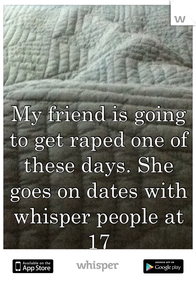 My friend is going to get raped one of these days. She goes on dates with whisper people at 17