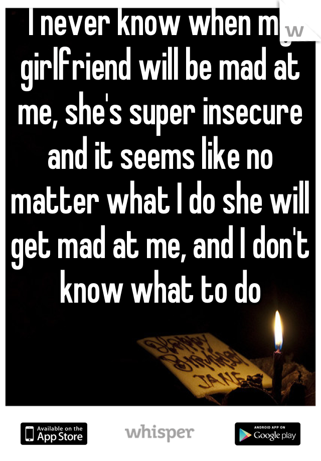 I never know when my girlfriend will be mad at me, she's super insecure and it seems like no matter what I do she will get mad at me, and I don't know what to do