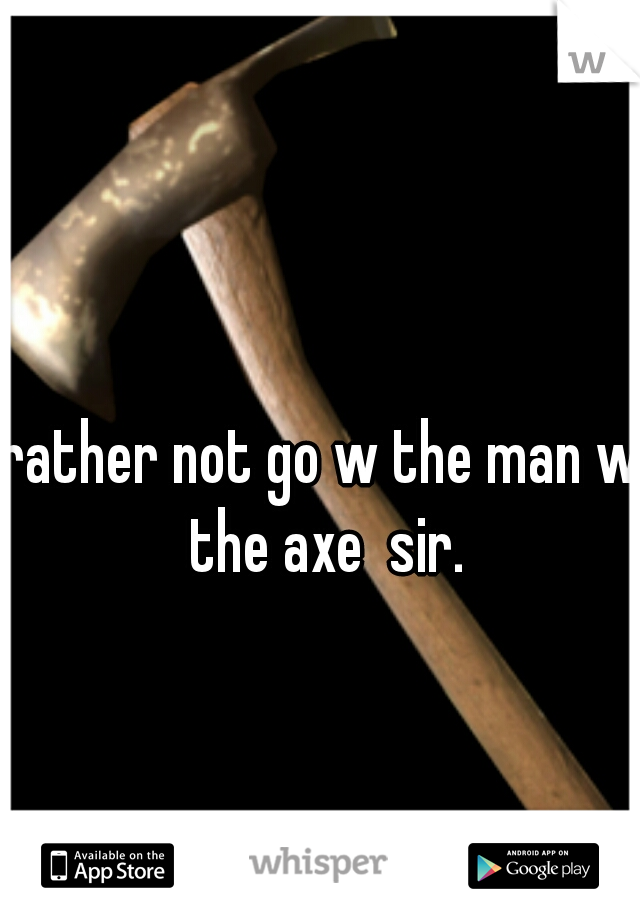 rather not go w the man w the axe  sir.