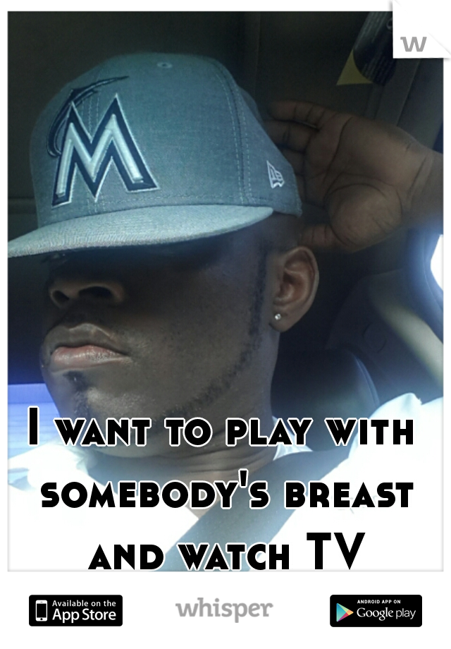 I want to play with somebody's breast and watch TV