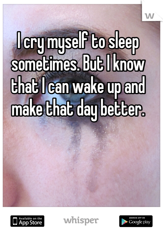 I cry myself to sleep sometimes. But I know that I can wake up and make that day better.
