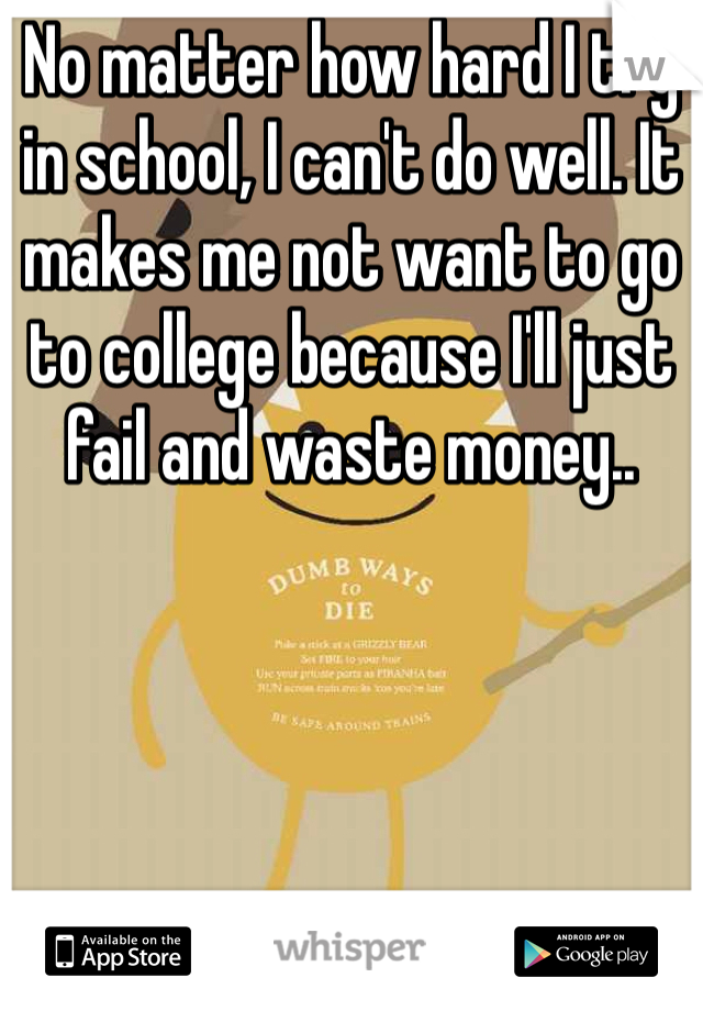 No matter how hard I try in school, I can't do well. It makes me not want to go to college because I'll just fail and waste money..