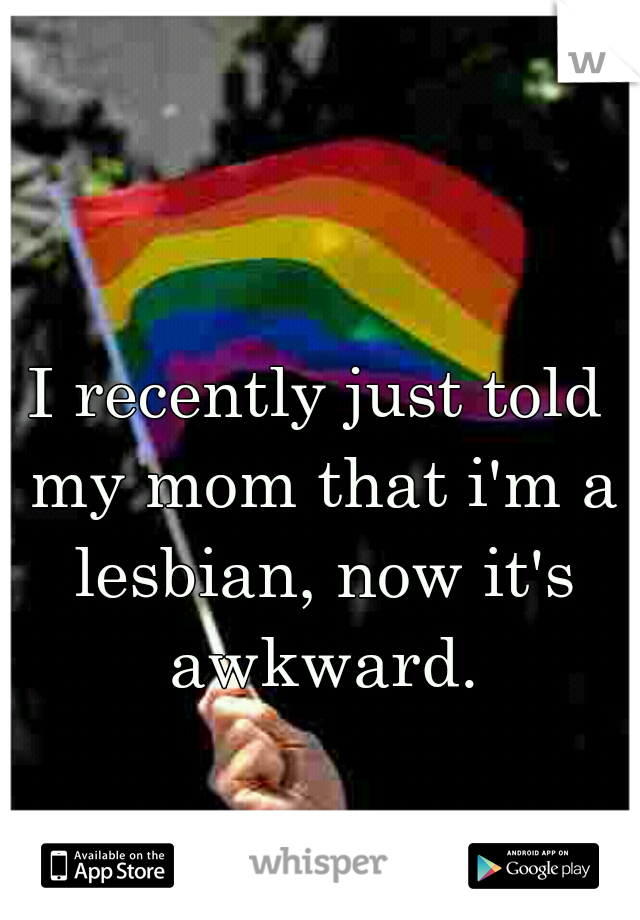 I recently just told my mom that i'm a lesbian, now it's awkward.