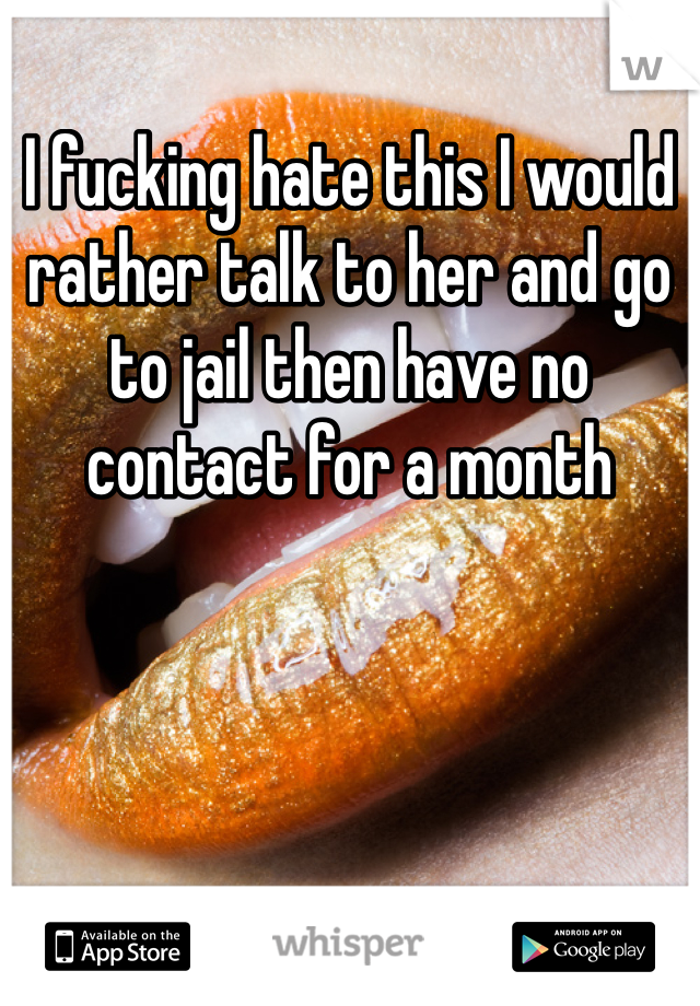 I fucking hate this I would rather talk to her and go to jail then have no contact for a month