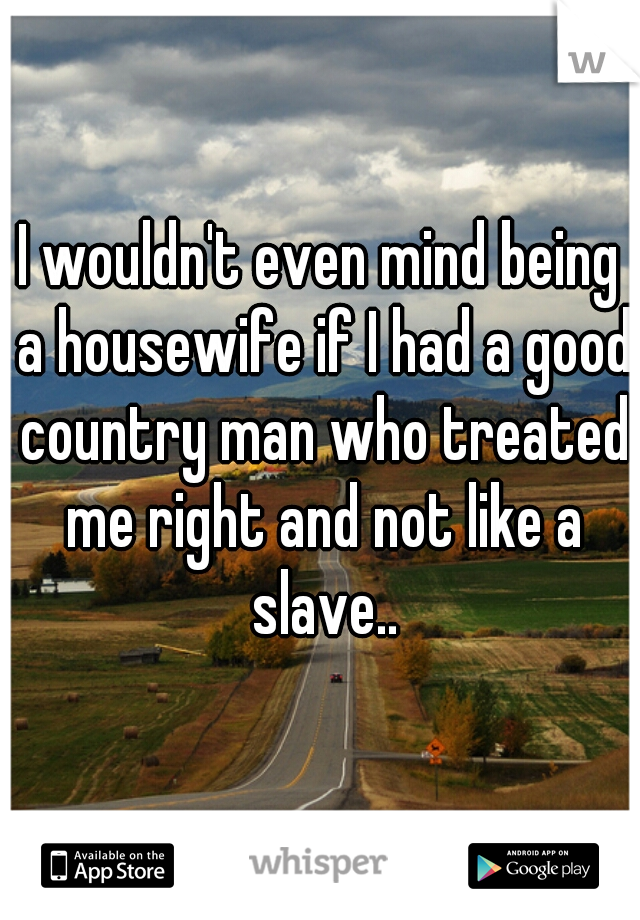 I wouldn't even mind being a housewife if I had a good country man who treated me right and not like a slave..