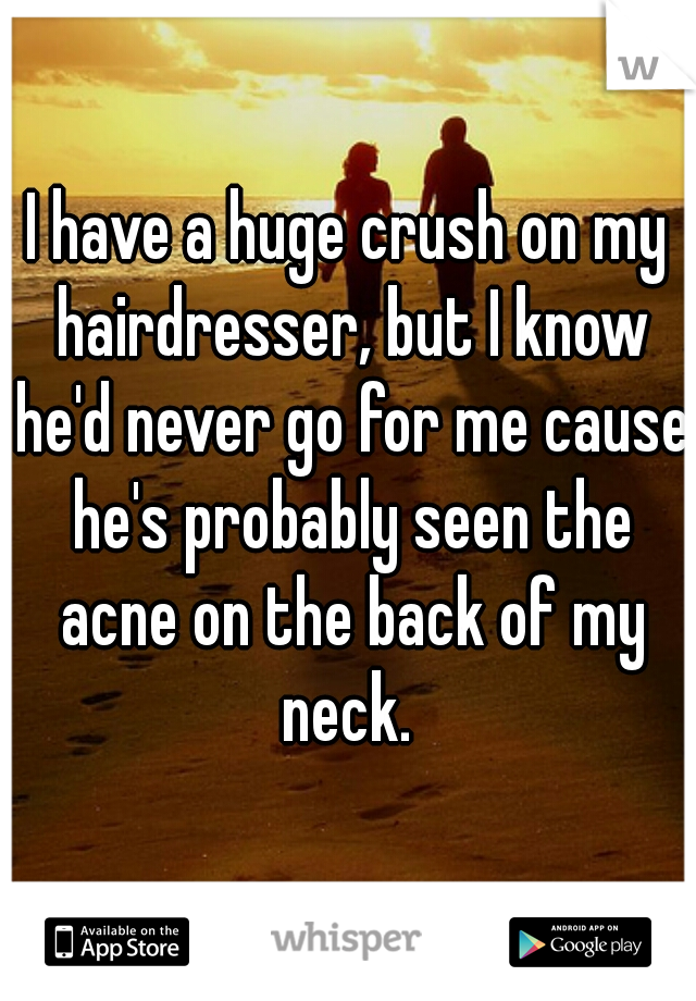 I have a huge crush on my hairdresser, but I know he'd never go for me cause he's probably seen the acne on the back of my neck. 