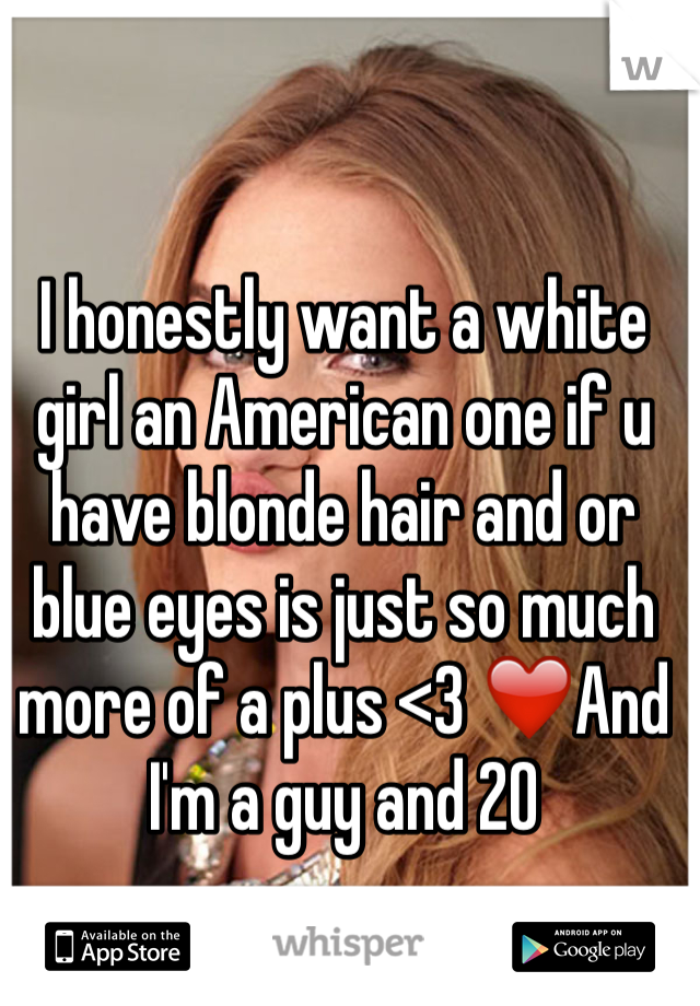 I honestly want a white girl an American one if u have blonde hair and or blue eyes is just so much more of a plus <3 ❤️And I'm a guy and 20
