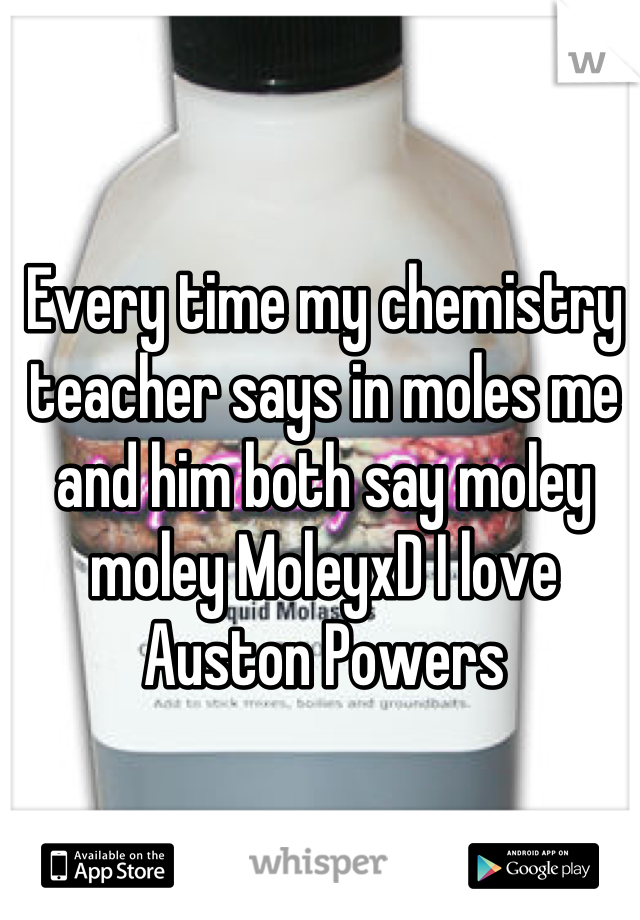 Every time my chemistry teacher says in moles me and him both say moley moley MoleyxD I love Auston Powers
