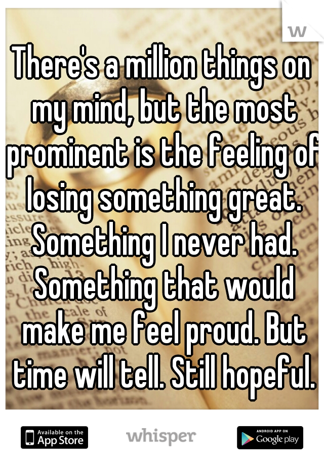 There's a million things on my mind, but the most prominent is the feeling of losing something great. Something I never had. Something that would make me feel proud. But time will tell. Still hopeful.