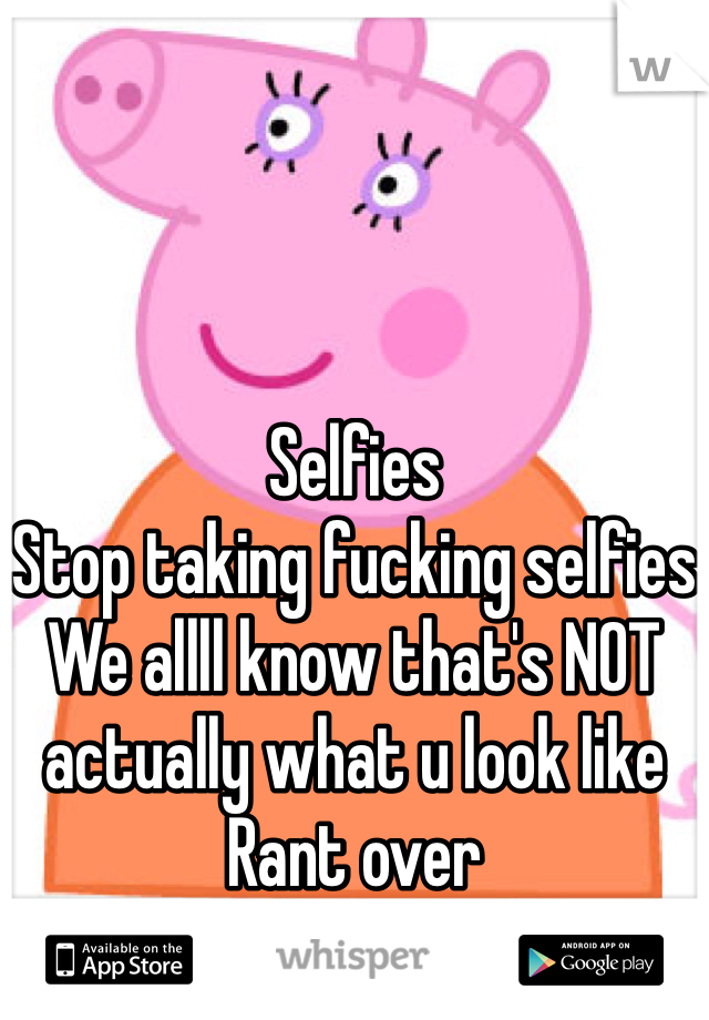 Selfies 
Stop taking fucking selfies
We allll know that's NOT actually what u look like
Rant over