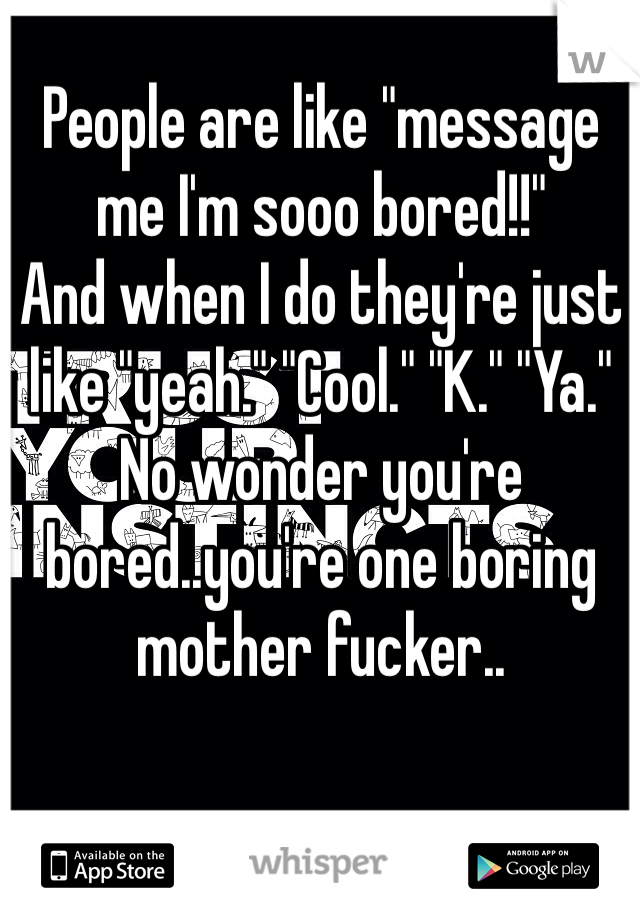People are like "message me I'm sooo bored!!"
And when I do they're just like "yeah." "Cool." "K." "Ya." 
No wonder you're bored..you're one boring mother fucker..