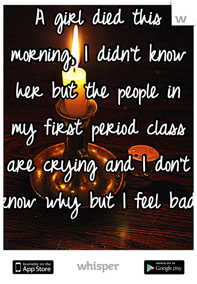 A girl died this morning, I didn't know her but the people in my first period class are crying and I don't know why but I feel bad