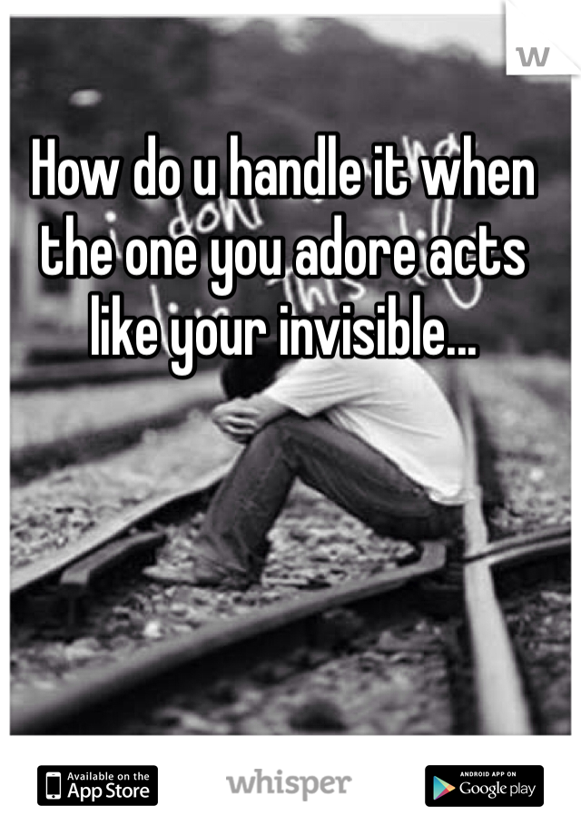 How do u handle it when the one you adore acts like your invisible...