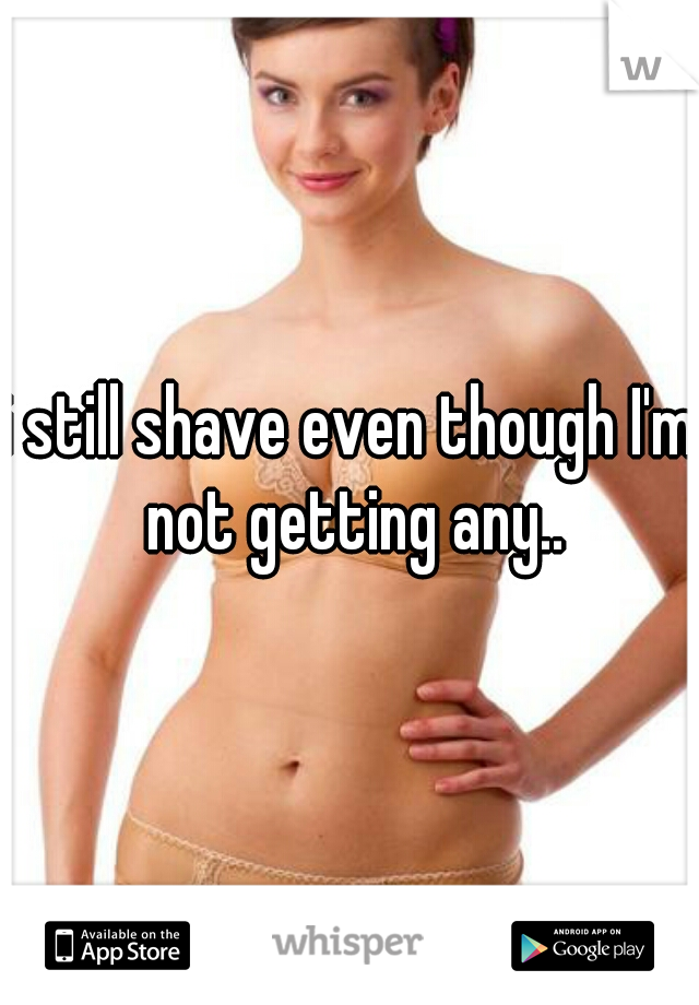 i still shave even though I'm not getting any..