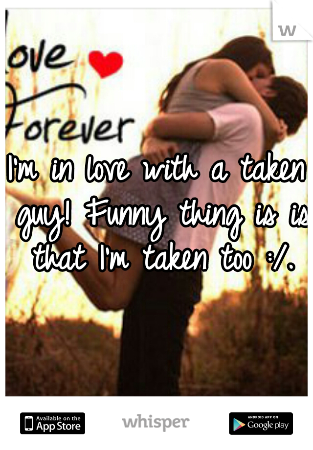 I'm in love with a taken guy! Funny thing is is that I'm taken too :/.