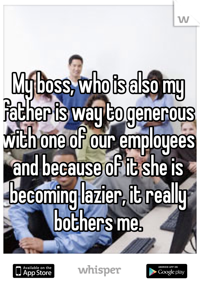 My boss, who is also my father is way to generous with one of our employees and because of it she is becoming lazier, it really bothers me. 