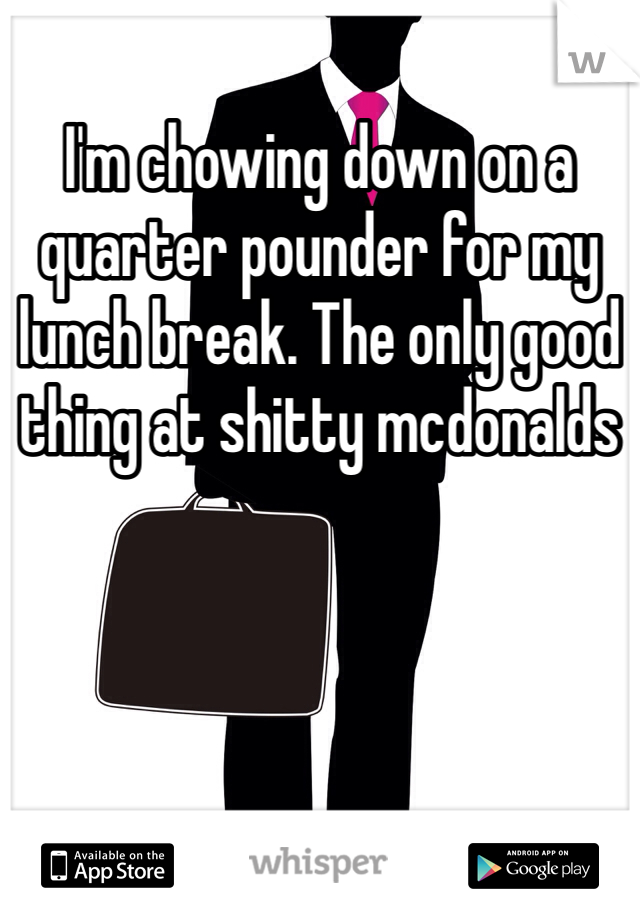 I'm chowing down on a quarter pounder for my lunch break. The only good thing at shitty mcdonalds 