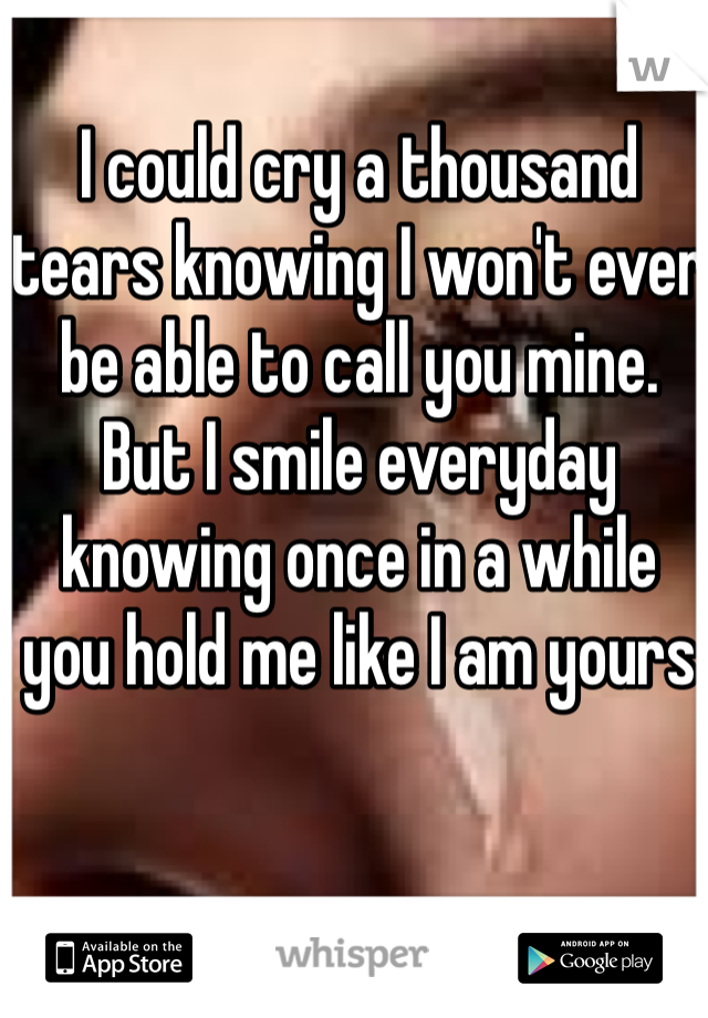 I could cry a thousand tears knowing I won't ever be able to call you mine. 
But I smile everyday knowing once in a while you hold me like I am yours