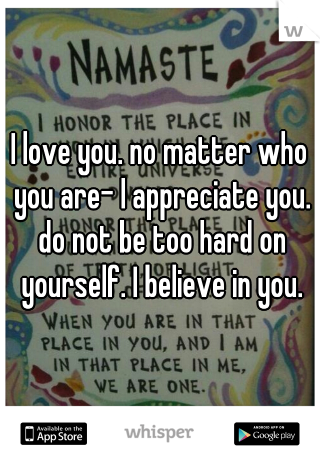 I love you. no matter who you are- I appreciate you. do not be too hard on yourself. I believe in you.