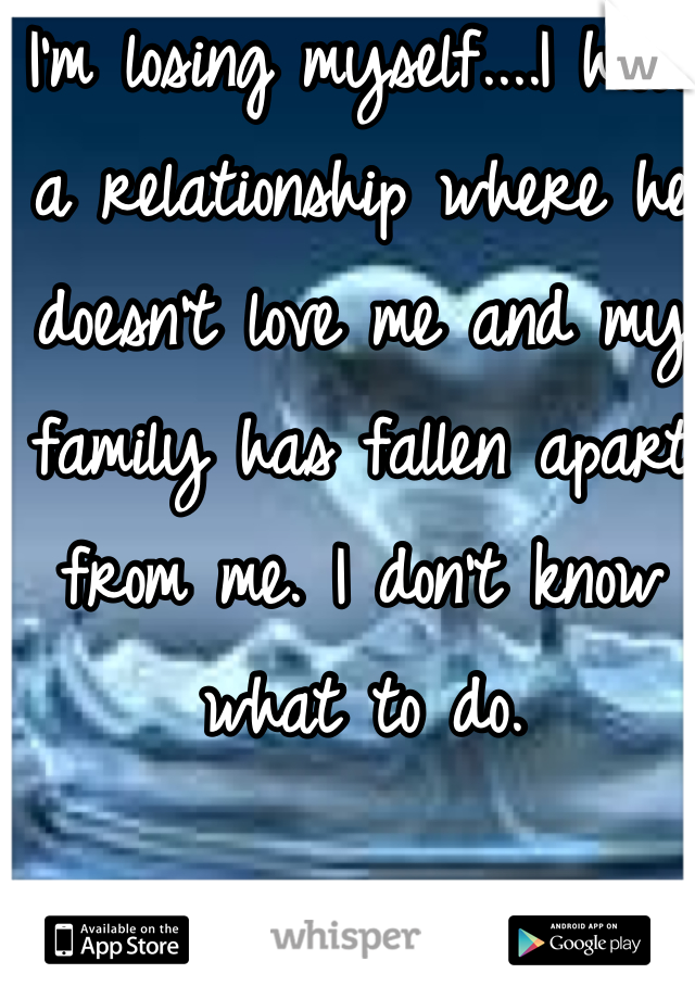 I'm losing myself....I have a relationship where he doesn't love me and my family has fallen apart from me. I don't know what to do.