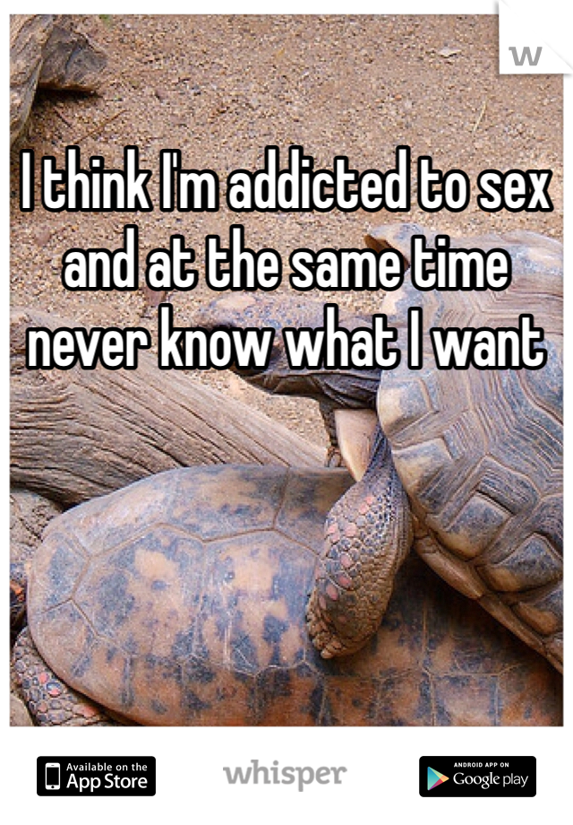I think I'm addicted to sex and at the same time never know what I want