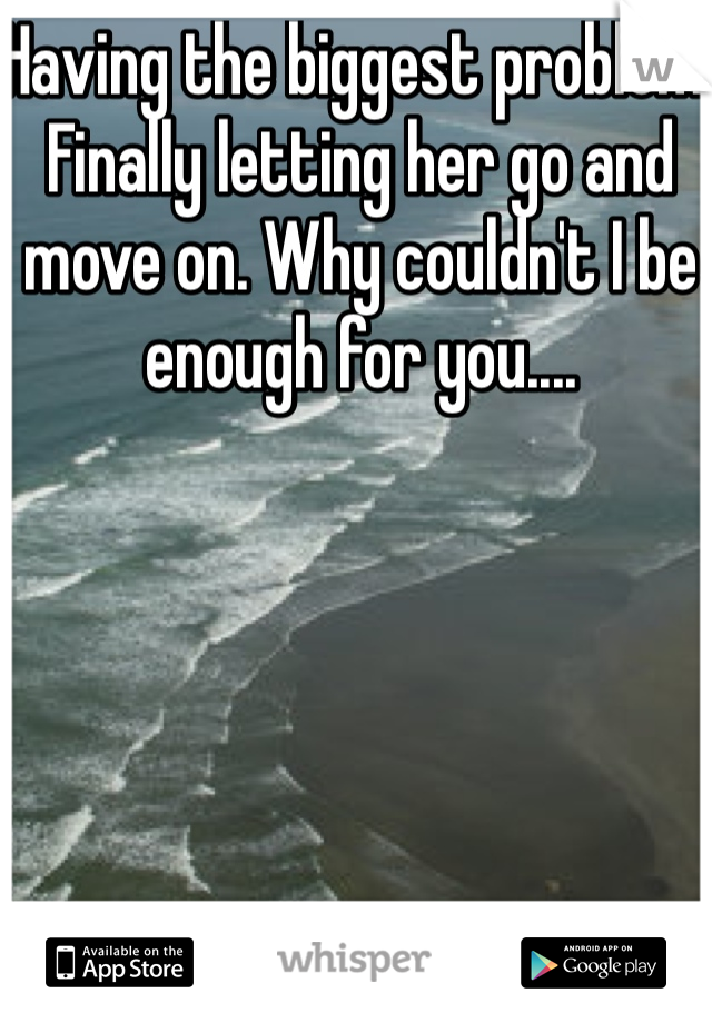 Having the biggest problem. Finally letting her go and move on. Why couldn't I be enough for you....