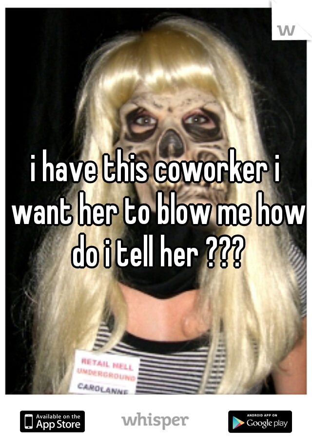 i have this coworker i want her to blow me how do i tell her ???