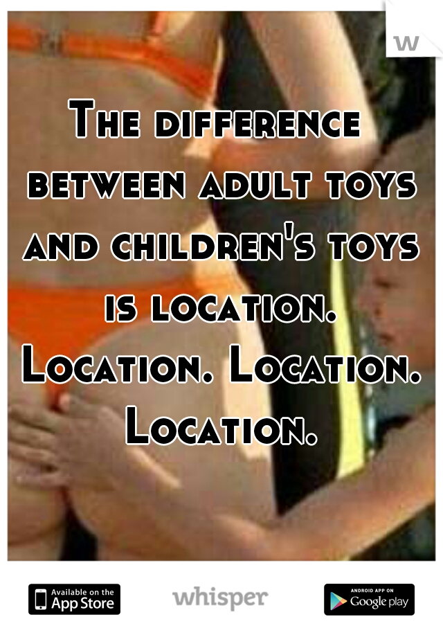 The difference between adult toys and children's toys is location. Location. Location. Location.