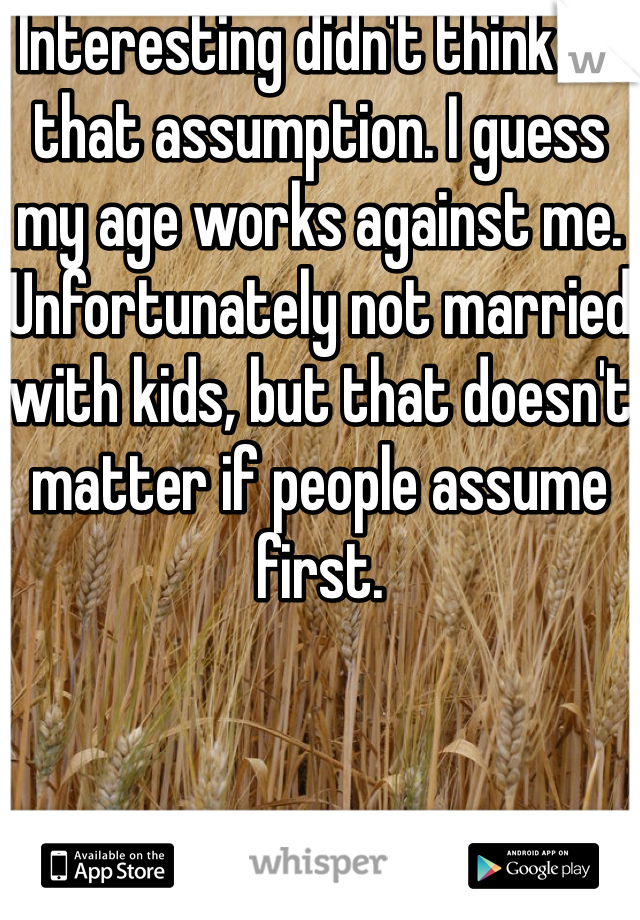 Interesting didn't think of that assumption. I guess my age works against me. Unfortunately not married with kids, but that doesn't matter if people assume first. 