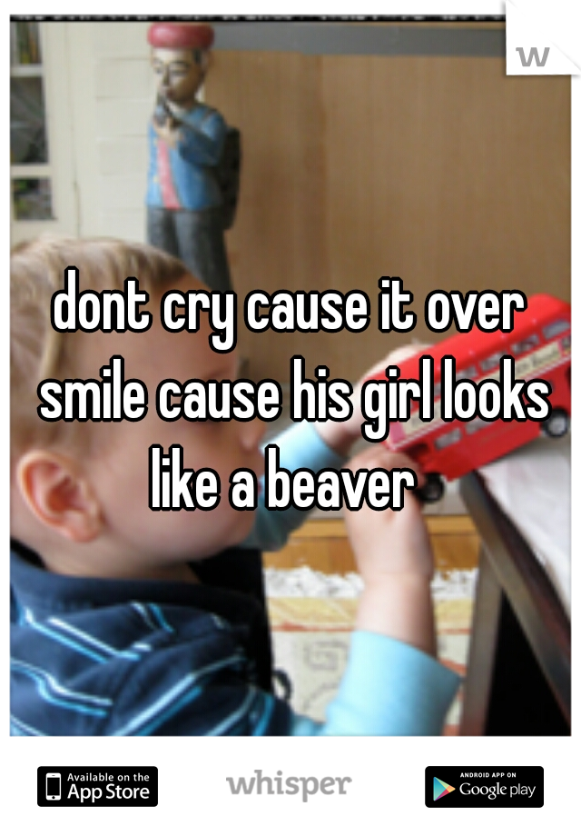 dont cry cause it over smile cause his girl looks like a beaver  