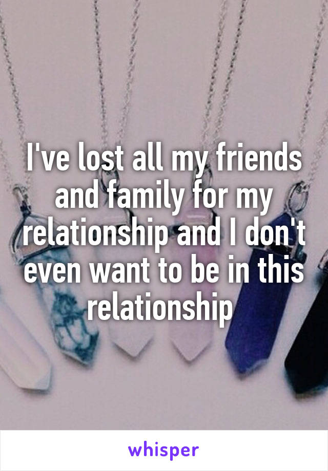 I've lost all my friends and family for my relationship and I don't even want to be in this relationship 