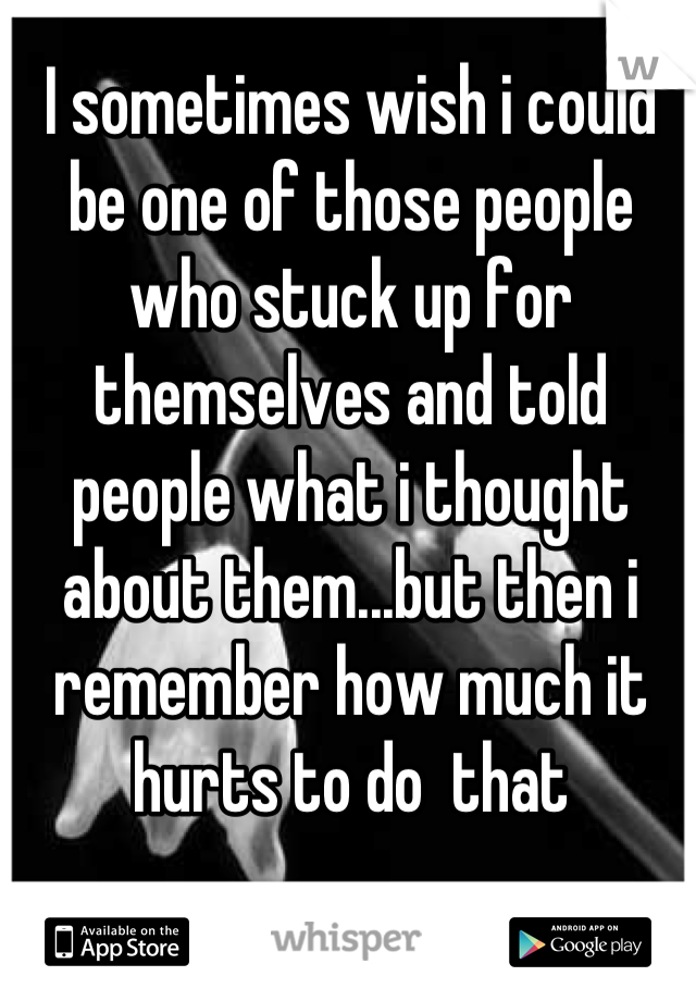 I sometimes wish i could be one of those people who stuck up for themselves and told people what i thought about them...but then i remember how much it hurts to do  that
