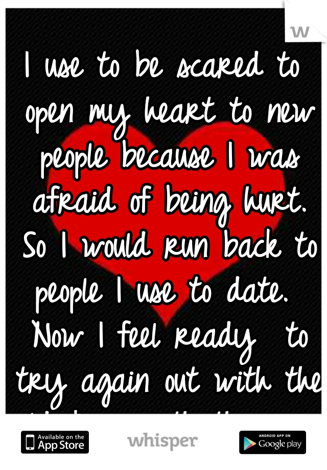 I use to be scared to open my heart to new people because I was afraid of being hurt. So I would run back to people I use to date.  Now I feel ready  to try again out with the old & in with the new.