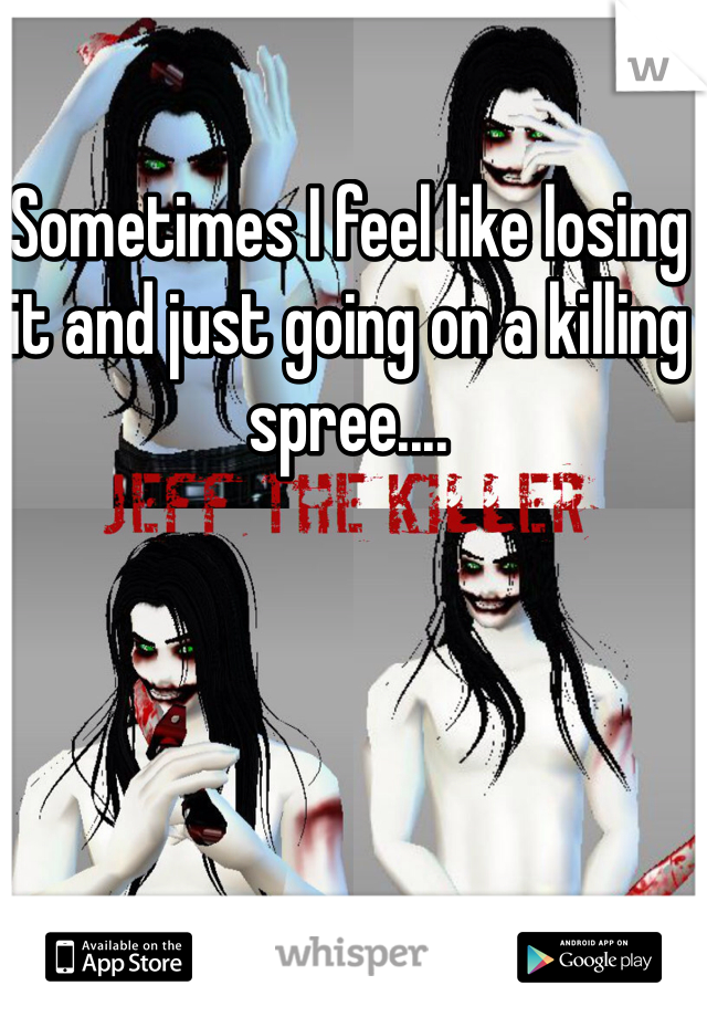 Sometimes I feel like losing it and just going on a killing spree....