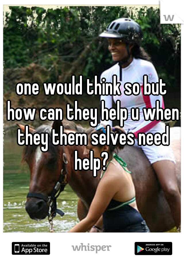 one would think so but how can they help u when they them selves need help? 