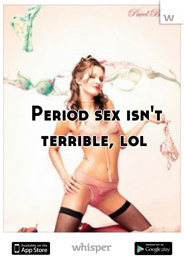 Period sex isn't terrible, lol  