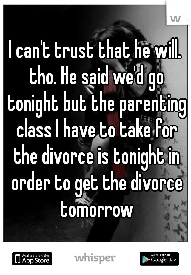 I can't trust that he will. tho. He said we'd go tonight but the parenting class I have to take for the divorce is tonight in order to get the divorce tomorrow