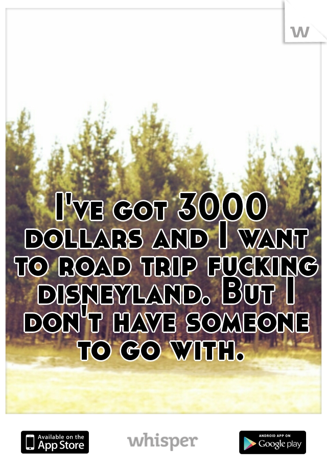 I've got 3000 dollars and I want to road trip fucking disneyland. But I don't have someone to go with. 