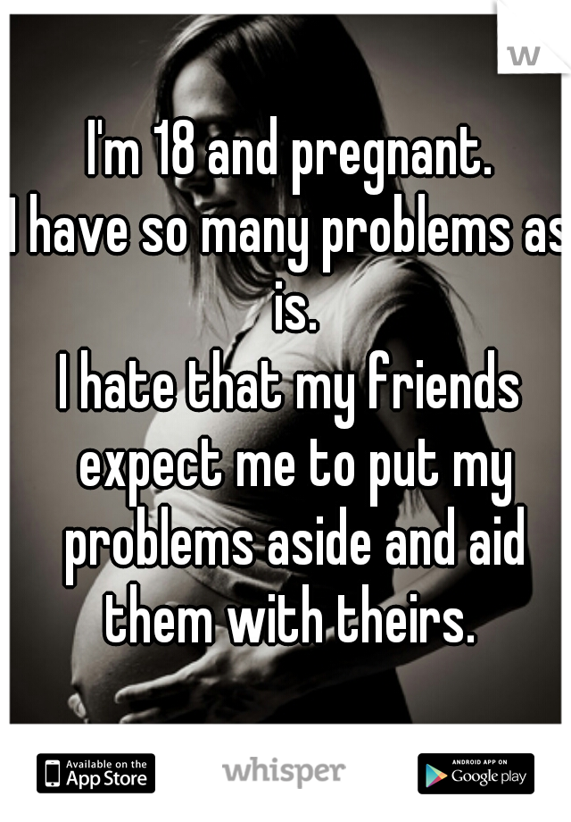 I'm 18 and pregnant.
I have so many problems as is.
I hate that my friends expect me to put my problems aside and aid them with theirs. 