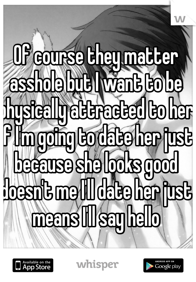 Of course they matter asshole but I want to be physically attracted to her if I'm going to date her just because she looks good doesn't me I'll date her just means I'll say hello 