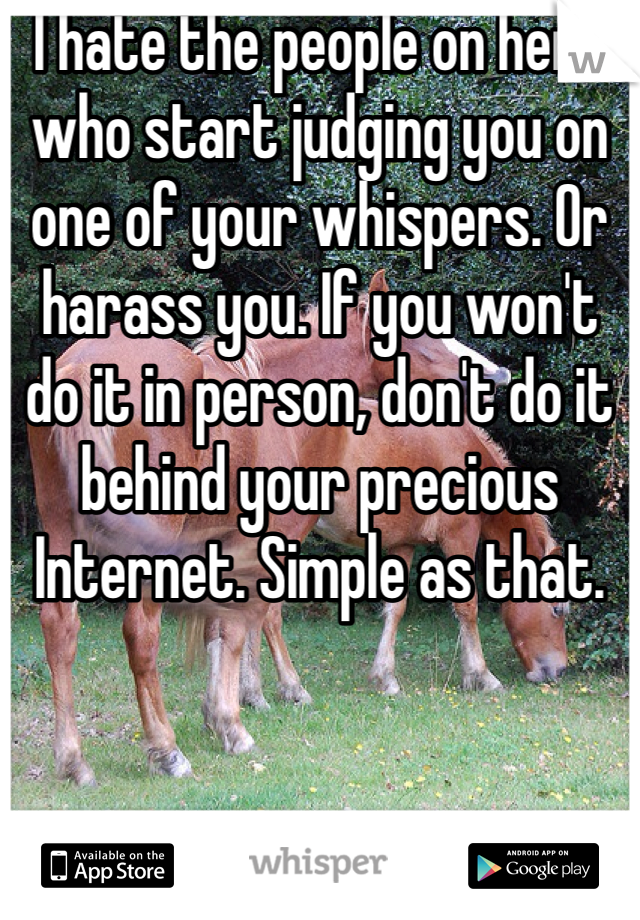 I hate the people on here who start judging you on one of your whispers. Or harass you. If you won't do it in person, don't do it behind your precious Internet. Simple as that. 