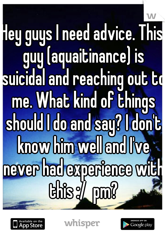 Hey guys I need advice. This guy (aquaitinance) is suicidal and reaching out to me. What kind of things should I do and say? I don't know him well and I've never had experience with this :/  pm?