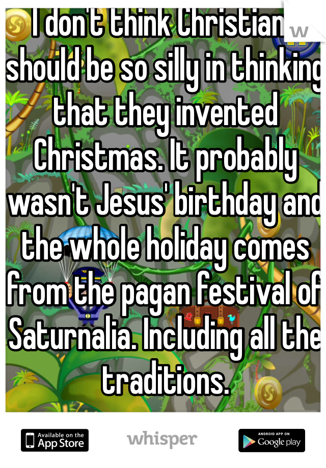 I don't think Christians should be so silly in thinking that they invented Christmas. It probably wasn't Jesus' birthday and the whole holiday comes from the pagan festival of Saturnalia. Including all the traditions. 