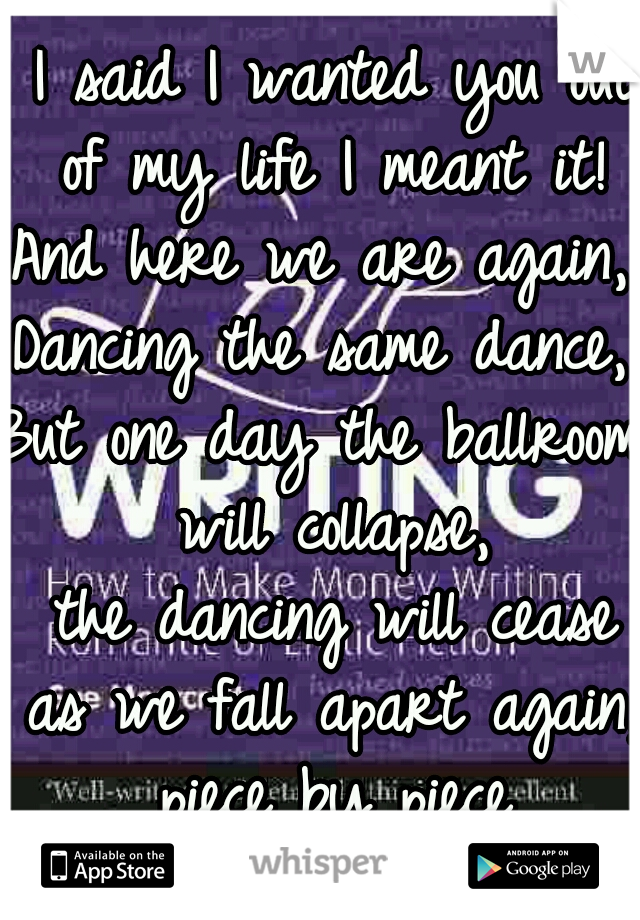  I said I wanted you out of my life I meant it!
And here we are again, 
Dancing the same dance,
But one day the ballroom will collapse,
 the dancing will cease as we fall apart again, piece by piece