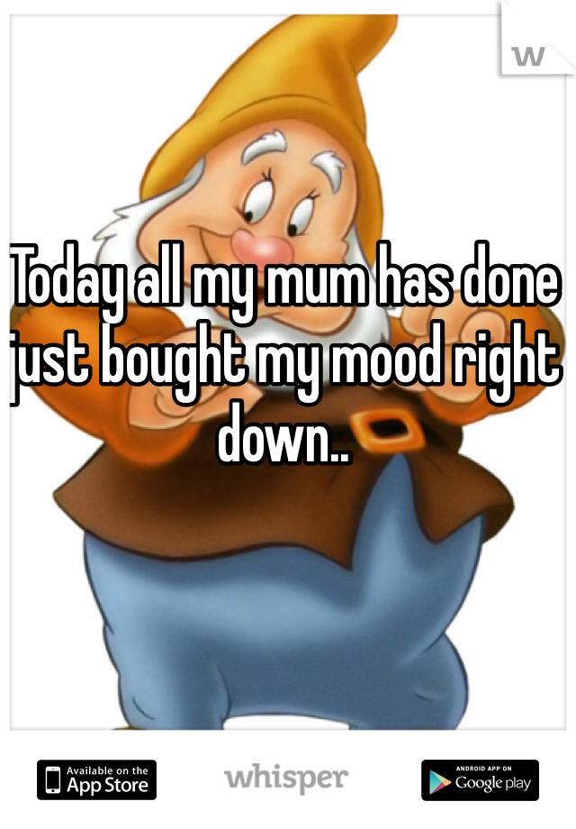 Today all my mum has done just bought my mood right down.. 