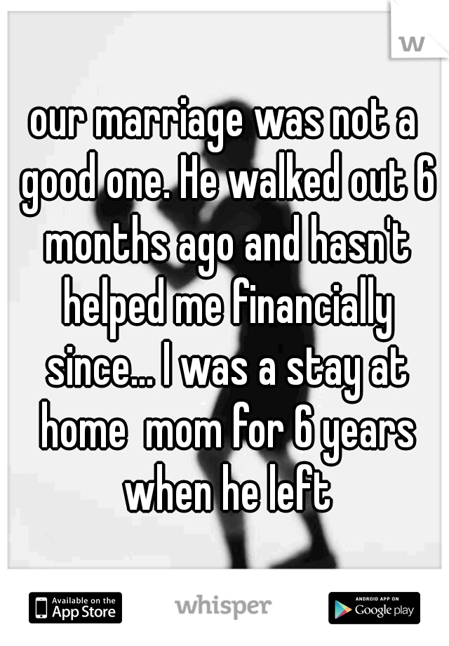 our marriage was not a good one. He walked out 6 months ago and hasn't helped me financially since... I was a stay at home  mom for 6 years when he left